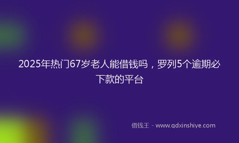 2025年热门67岁老人能借钱吗，罗列5个逾期必下款的平台