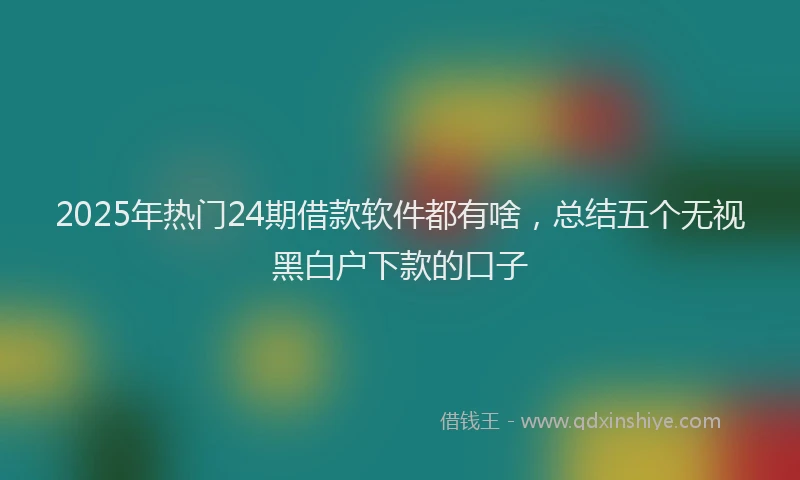 2025年热门24期借款软件都有啥，总结五个无视黑白户下款的口子