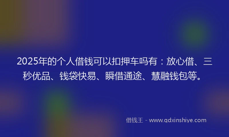 2025年的个人借钱可以扣押车吗有：放心借、三秒优品、钱袋快易、瞬借通途、慧融钱包等。