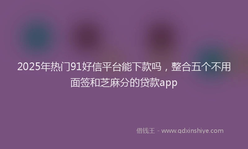 2025年热门91好信平台能下款吗，整合五个不用面签和芝麻分的贷款app