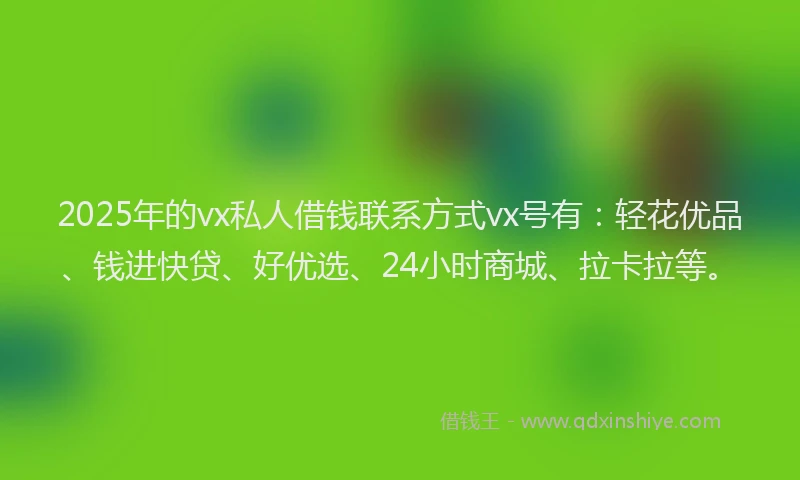 2025年的vx私人借钱联系方式vx号有：轻花优品、钱进快贷、好优选、24小时商城、拉卡拉等。