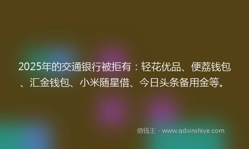2025年的交通银行被拒有：轻花优品、便荔钱包、汇金钱包、小米随星借、今日头条备用金等。