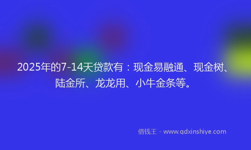 2025年的7-14天贷款有：现金易融通、现金树、陆金所、龙龙用、小牛金条等。
