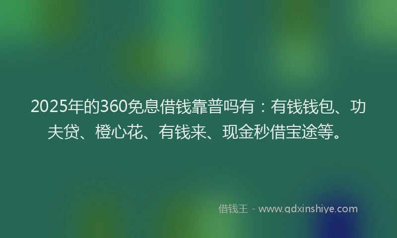 2025年的360免息借钱靠普吗有：有钱钱包、功夫贷、橙心花、有钱来、现金秒借宝途等。