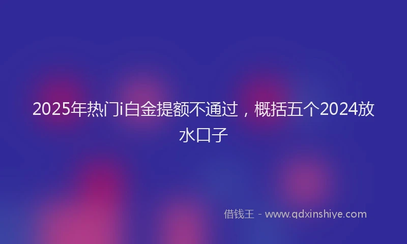 2025年热门i白金提额不通过，概括五个2024放水口子
