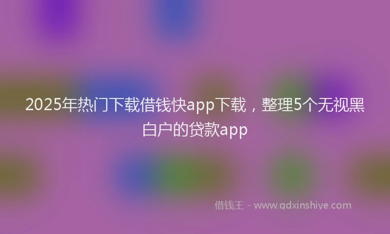2025年热门下载借钱快app下载，整理5个无视黑白户的贷款app