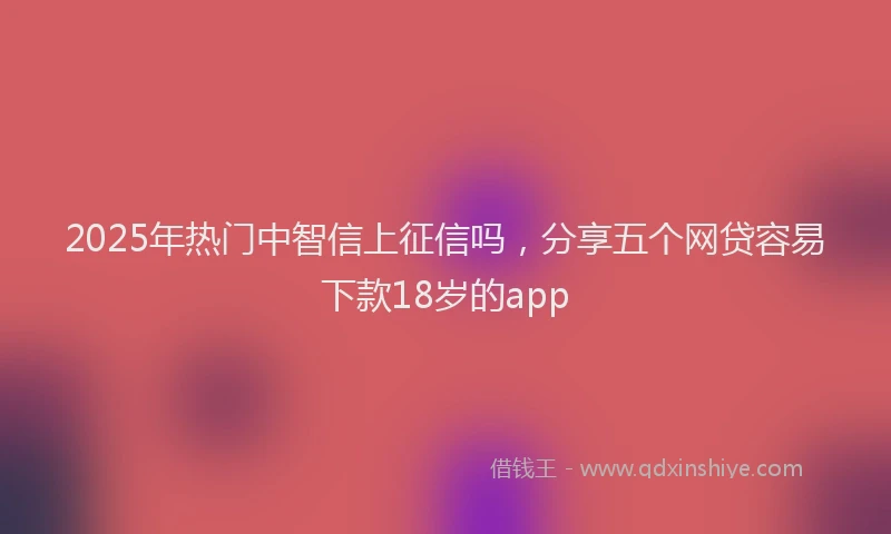 2025年热门中智信上征信吗，分享五个网贷容易下款18岁的app