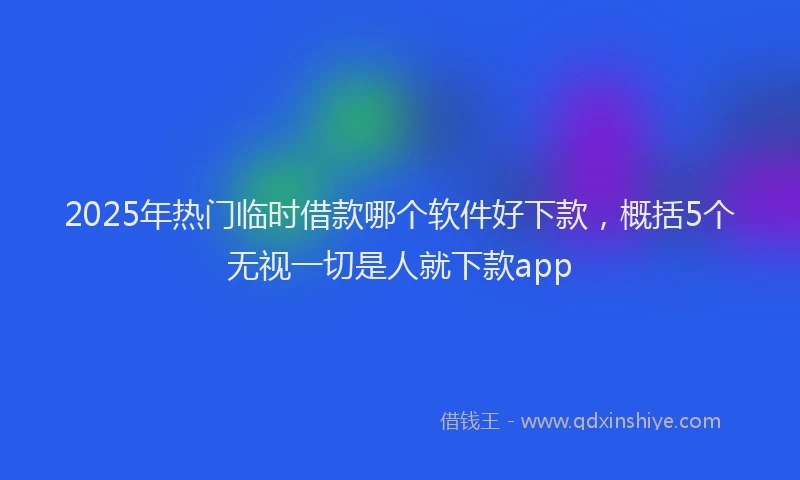 2025年热门临时借款哪个软件好下款，概括5个无视一切是人就下款app