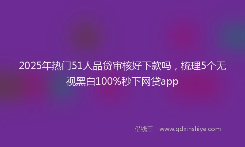 2025年热门51人品贷审核好下款吗，梳理5个无视黑白100%秒下网贷app