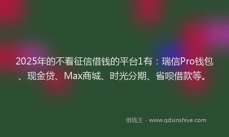 2025年的不看征信借钱的平台1有：瑞信Pro钱包、现金贷、Max商城、时光分期、省呗借款等。