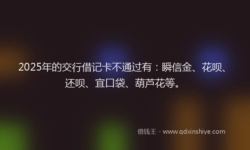 2025年的交行借记卡不通过有：瞬信金、花呗、还呗、宜口袋、葫芦花等。