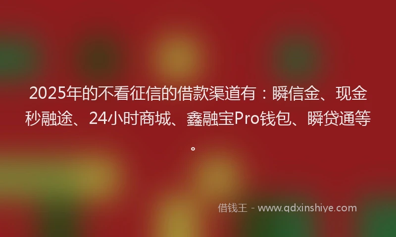 2025年的不看征信的借款渠道有：瞬信金、现金秒融途、24小时商城、鑫融宝Pro钱包、瞬贷通等。