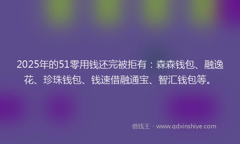 2025年的51零用钱还完被拒有：森森钱包、融逸花、珍珠钱包、钱速借融通宝、智汇钱包等。
