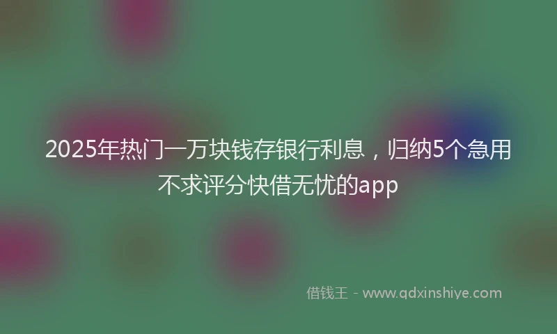 2025年热门一万块钱存银行利息，归纳5个急用不求评分快借无忧的app