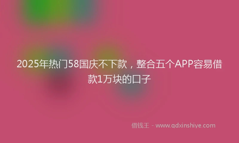 2025年热门58国庆不下款，整合五个APP容易借款1万块的口子