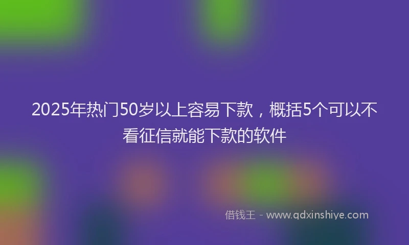 2025年热门50岁以上容易下款，概括5个可以不看征信就能下款的软件