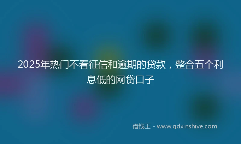 2025年热门不看征信和逾期的贷款，整合五个利息低的网贷口子
