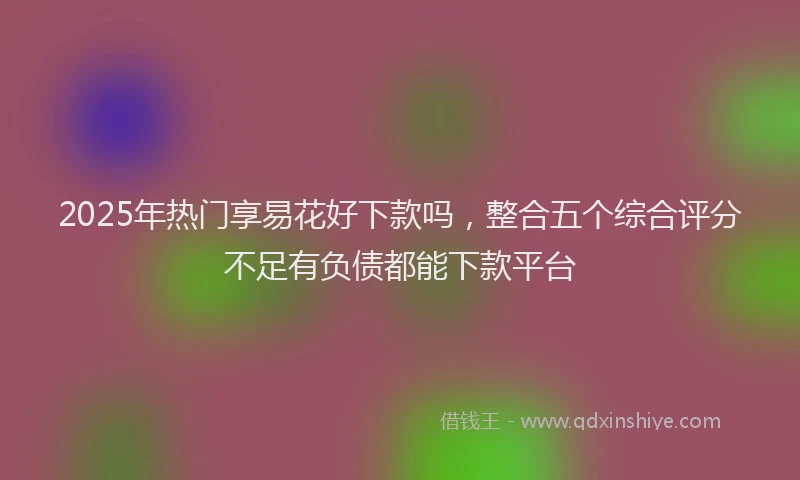2025年热门享易花好下款吗，整合五个综合评分不足有负债都能下款平台