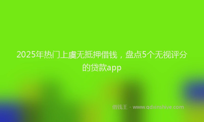2025年热门上虞无抵押借钱，盘点5个无视评分的贷款app