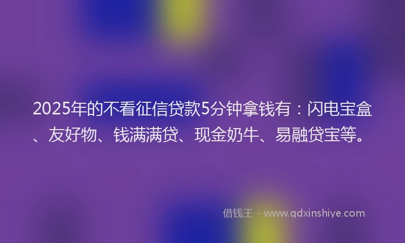 2025年的不看征信贷款5分钟拿钱有：闪电宝盒、友好物、钱满满贷、现金奶牛、易融贷宝等。