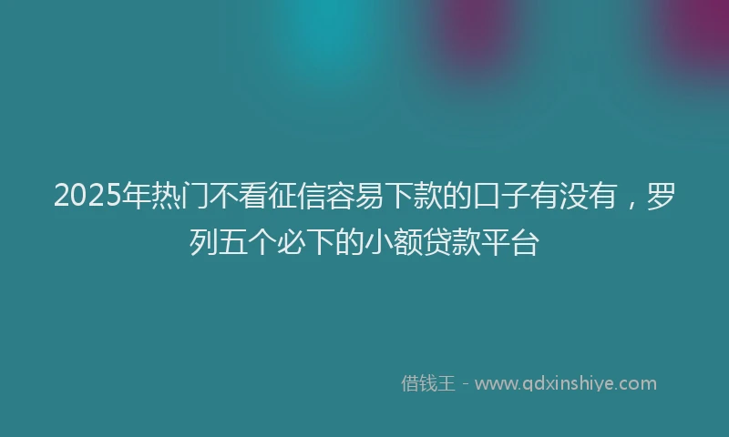 2025年热门不看征信容易下款的口子有没有，罗列五个必下的小额贷款平台