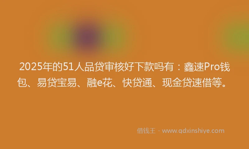 2025年的51人品贷审核好下款吗有：鑫速Pro钱包、易贷宝易、融e花、快贷通、现金贷速借等。