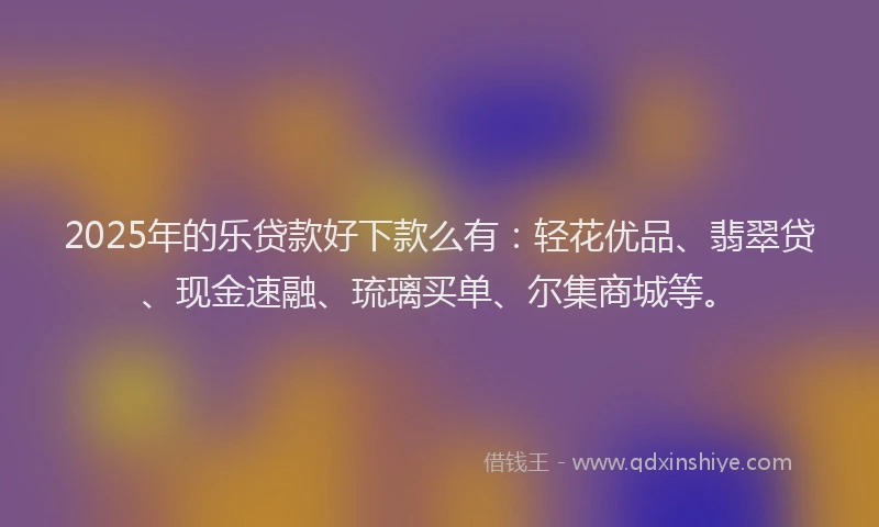 2025年的乐贷款好下款么有：轻花优品、翡翠贷、现金速融、琉璃买单、尔集商城等。