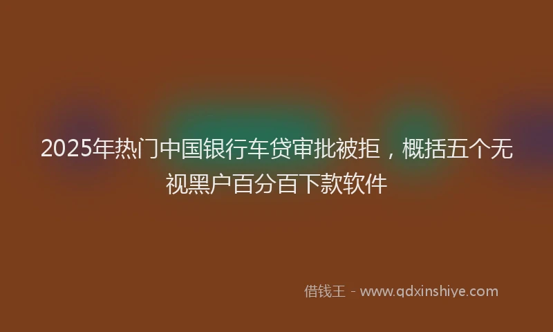 2025年热门中国银行车贷审批被拒，概括五个无视黑户百分百下款软件