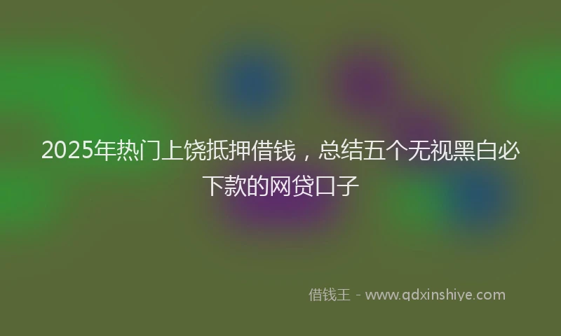 2025年热门上饶抵押借钱，总结五个无视黑白必下款的网贷口子