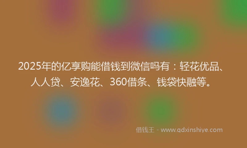 2025年的亿享购能借钱到微信吗有：轻花优品、人人贷、安逸花、360借条、钱袋快融等。