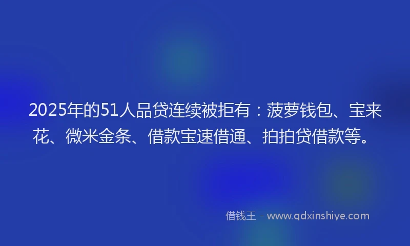 2025年的51人品贷连续被拒有：菠萝钱包、宝来花、微米金条、借款宝速借通、拍拍贷借款等。