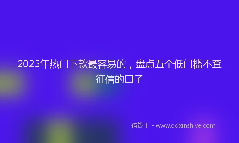 2025年热门下款最容易的，盘点五个低门槛不查征信的口子