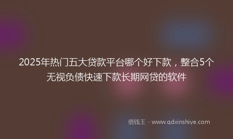 2025年热门五大贷款平台哪个好下款，整合5个无视负债快速下款长期网贷的软件
