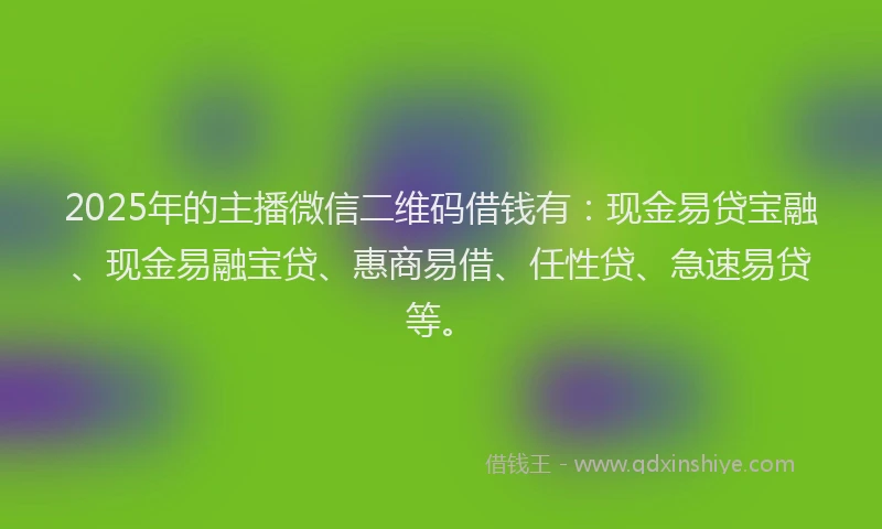 2025年的主播微信二维码借钱有：现金易贷宝融、现金易融宝贷、惠商易借、任性贷、急速易贷等。