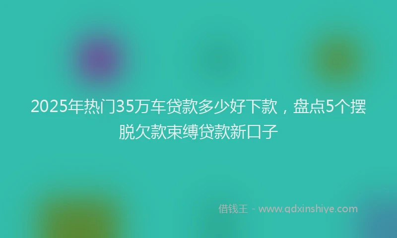 2025年热门35万车贷款多少好下款，盘点5个摆脱欠款束缚贷款新口子