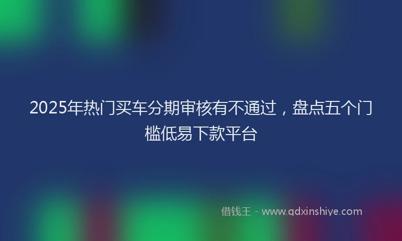 2025年热门买车分期审核有不通过，盘点五个门槛低易下款平台