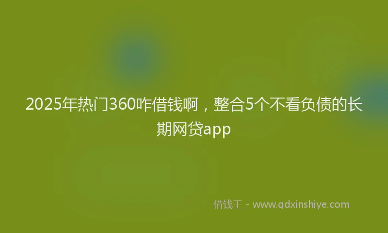 2025年热门360咋借钱啊，整合5个不看负债的长期网贷app