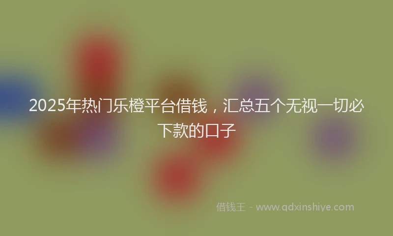 2025年热门乐橙平台借钱，汇总五个无视一切必下款的口子