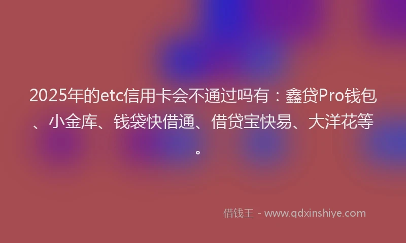 2025年的etc信用卡会不通过吗有：鑫贷Pro钱包、小金库、钱袋快借通、借贷宝快易、大洋花等。