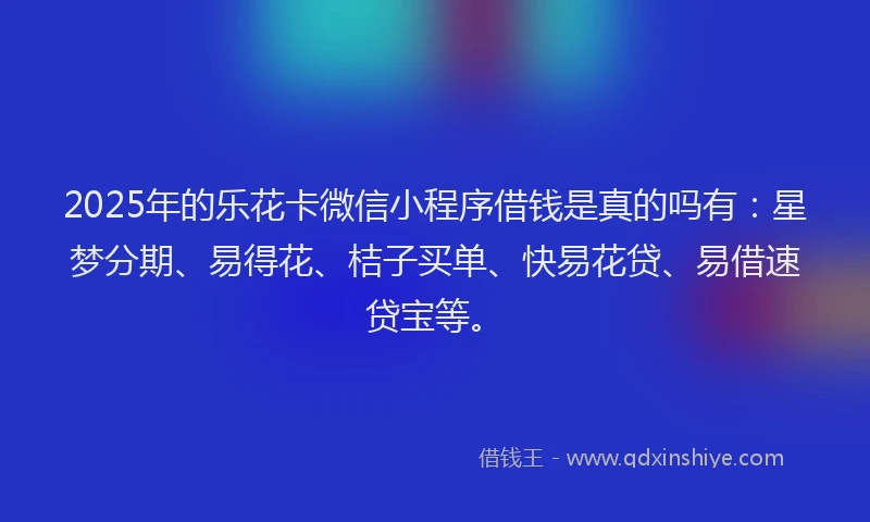 2025年的乐花卡微信小程序借钱是真的吗有：星梦分期、易得花、桔子买单、快易花贷、易借速贷宝等。