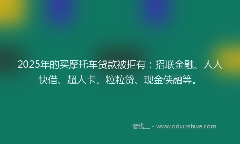 2025年的买摩托车贷款被拒有：招联金融、人人快借、超人卡、粒粒贷、现金侠融等。