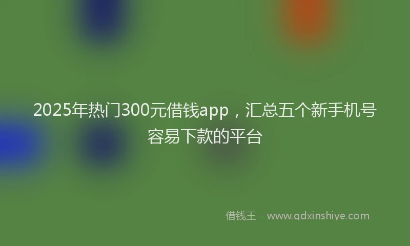 2025年热门300元借钱app，汇总五个新手机号容易下款的平台