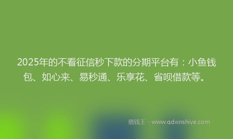 2025年的不看征信秒下款的分期平台有：小鱼钱包、如心来、易秒通、乐享花、省呗借款等。