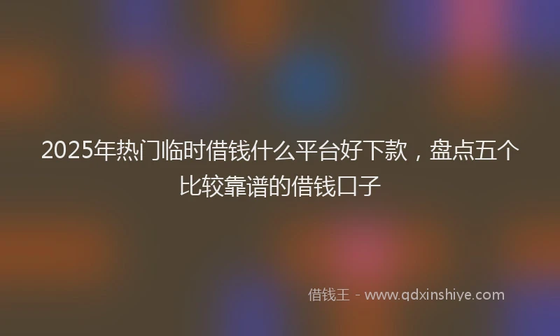 2025年热门临时借钱什么平台好下款，盘点五个比较靠谱的借钱口子