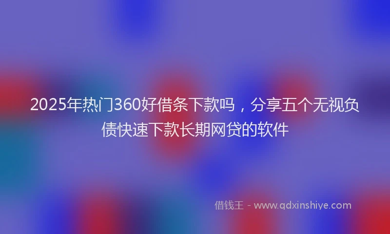 2025年热门360好借条下款吗，分享五个无视负债快速下款长期网贷的软件