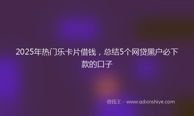 2025年热门乐卡片借钱，总结5个网贷黑户必下款的口子