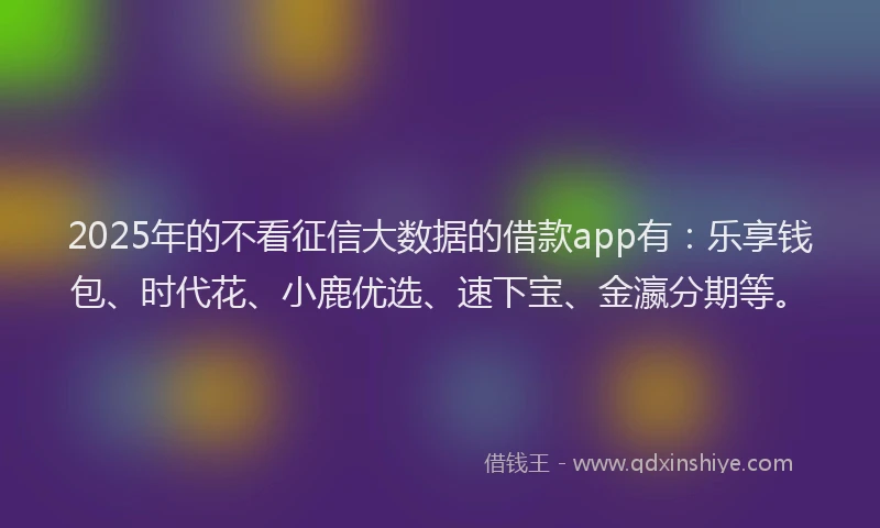 2025年的不看征信大数据的借款app有：乐享钱包、时代花、小鹿优选、速下宝、金瀛分期等。