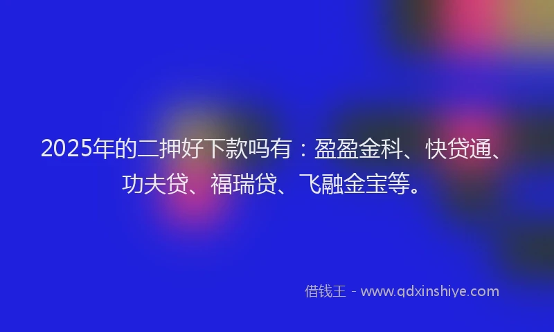 2025年的二押好下款吗有：盈盈金科、快贷通、功夫贷、福瑞贷、飞融金宝等。