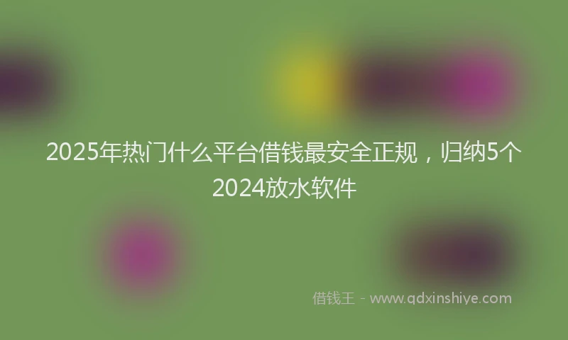 2025年热门什么平台借钱最安全正规，归纳5个2024放水软件