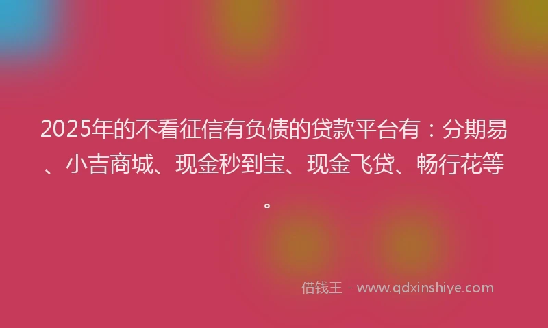 2025年的不看征信有负债的贷款平台有：分期易、小吉商城、现金秒到宝、现金飞贷、畅行花等。